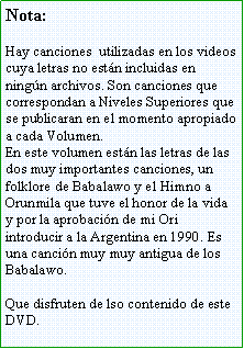 Cuadro de texto: Nota:Hay canciones  utilizadas en los videos cuya letras no estn incluidas en ningn archivos. Son canciones que correspondan a Niveles Superiores que se publicaran en el momento apropiado a cada Volumen. En este volumen estn las letras de las dos muy importantes canciones, un folklore de Babalawo y el Himno a Orunmila que tuve el honor de la vida y por la aprobacin de mi Ori introducir a la Argentina en 1990. Es una cancin muy muy antigua de los Babalawo.Que disfruten de lso contenido de este DVD.